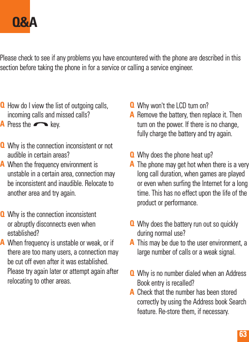 63Please check to see if any problems you have encountered with the phone are described in this section before taking the phone in for a service or calling a service engineer.Q&amp;AQHow do I view the list of outgoing calls, incoming calls and missed calls?APress the   key.QWhy is the connection inconsistent or not audible in certain areas?AWhen the frequency environment is unstable in a certain area, connection may be inconsistent and inaudible. Relocate to another area and try again.QWhy is the connection inconsistent or abruptly disconnects even when established?AWhen frequency is unstable or weak, or if there are too many users, a connection may be cut off even after it was established. Please try again later or attempt again after relocating to other areas.QWhy won&apos;t the LCD turn on?ARemove the battery, then replace it. Then turn on the power. If there is no change, fully charge the battery and try again.QWhy does the phone heat up?AThe phone may get hot when there is a very long call duration, when games are played or even when surfing the Internet for a long time. This has no effect upon the life of the product or performance.QWhy does the battery run out so quickly during normal use?AThis may be due to the user environment, a large number of calls or a weak signal.QWhy is no number dialed when an Address Book entry is recalled?ACheck that the number has been stored correctly by using the Address book Search feature. Re-store them, if necessary.