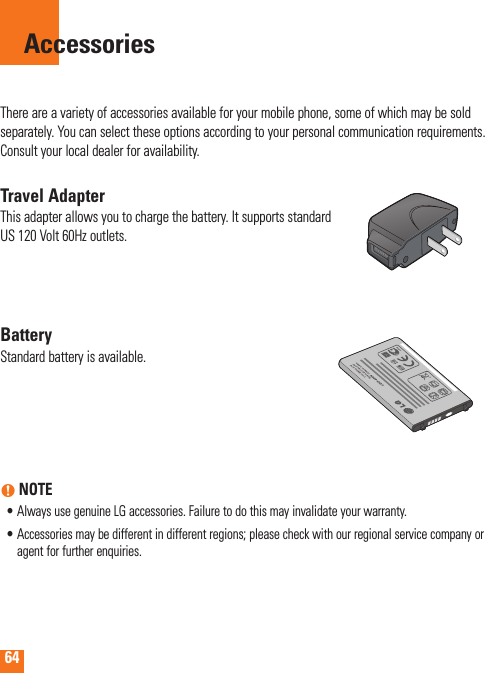 64There are a variety of accessories available for your mobile phone, some of which may be sold separately. You can select these options according to your personal communication requirements. Consult your local dealer for availability.Travel AdapterThis adapter allows you to charge the battery. It supports standard US 120 Volt 60Hz outlets.BatteryStandard battery is available.n NOTE•  Always use genuine LG accessories. Failure to do this may invalidate your warranty.•  Accessories may be different in different regions; please check with our regional service company or agent for further enquiries.Accessories