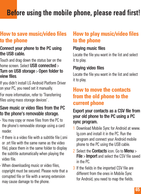 65Before using the mobile phone, please read first!How to save music/video files to the phoneConnect your phone to the PC using the USB cable.Touch and drag down the status bar on the home screen. Select USB connected &gt; Turn on USB storage &gt; Open folder to view files.If you didn&apos;t install LG Android Platform Driver on your PC, you need set it manually.For more information, refer to &apos;Transferring files using mass storage devices&apos; .Save music or video files from the PC to the phone&apos;s removable storage.-  You may copy or move files from the PC to the phone&apos;s removable storage using a card reader.-  If there is a video file with a subtitle file (.smi or .srt file with the same name as the video file), place them in the same folder to display the subtitle automatically when playing the video file.-  When downloading music or video files, copyright must be secured. Please note that a corrupted file or file with a wrong extension may cause damage to the phone.How to play music/video files to the phonePlaying music filesLocate the file you want in the list and select it to play.Playing video filesLocate the file you want in the list and select it to play.How to move the contacts from the old phone to the current phoneExport your contacts as a CSV file from your old phone to the PC using a PC sync program.Download Mobile Sync for Android at www.1  lg.com and install it in the PC. Run the program and connect your Android mobile phone to the PC using the USB cable.Select the 2  Contacts icon. Go to Menu &gt; File &gt; Import and select the CSV file saved in the PC.If the fields in the imported CSV file are 3  different from the ones in Mobile Sync for Android, you need to map the fields. 