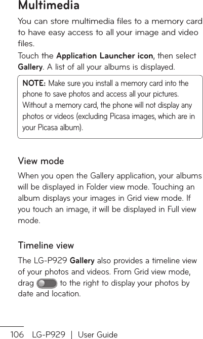 106 LG-P929  |  User GuideYou can store multimedia files to a memory card to have easy access to all your image and video files.Touch the Application Launcher icon, then select Gallery. A list of all your albums is displayed.NOTE: Make sure you install a memory card into the phone to save photos and access all your pictures. Without a memory card, the phone will not display any photos or videos (excluding Picasa images, which are in your Picasa album).View modeWhen you open the Gallery application, your albums will be displayed in Folder view mode. Touching an album displays your images in Grid view mode. If you touch an image, it will be displayed in Full view mode.Timeline viewThe LG-P929 Gallery also provides a timeline view of your photos and videos. From Grid view mode, drag   to the right to display your photos by date and location. MultimediaMSeseSSeFaTapS1.1.1.23