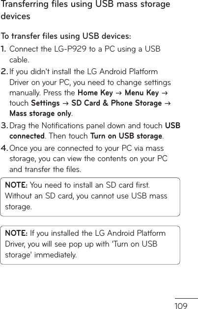 109o s Transferring files using USB mass storage devicesTo transfer ﬁ les using USB devices:Connect the LG-P929 to a PC using a USB cable.If you didn&apos;t install the LG Android Platform Driver on your PC, you need to change settings manually. Press the Home Key  Menu Key  touch Settings  SD Card &amp; Phone Storage  Mass storage only.Drag the Notifications panel down and touch USB connected. Then touch Turn on USB storage.Once you are connected to your PC via mass storage, you can view the contents on your PC and transfer the files.NOTE: You need to install an SD card first. Without an SD card, you cannot use USB mass storage.NOTE: If you installed the LG Android Platform Driver, you will see pop up with &apos;Turn on USB storage&apos; immediately.1.2.3.4.