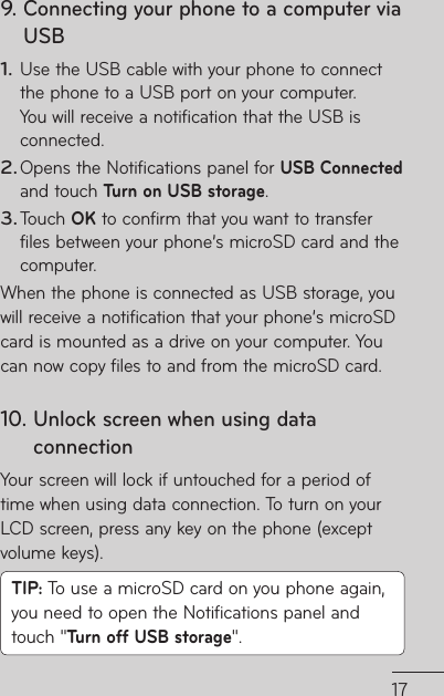179.  Connecting your phone to a computer via USBUse the USB cable with your phone to connect the phone to a USB port on your computer. You will receive a notification that the USB is connected.Opens the Notifications panel for USB Connected and touch Turn on USB storage.Touch OK to confirm that you want to transfer files between your phone’s microSD card and the computer.When the phone is connected as USB storage, you will receive a notification that your phone’s microSD card is mounted as a drive on your computer. You can now copy files to and from the microSD card.10.  Unlock screen when using data connectionYour screen will lock if untouched for a period of time when using data connection. To turn on your LCD screen, press any key on the phone (except volume keys).TIP: To use a microSD card on you phone again, you need to open the Notifications panel and touch &quot;Turn off USB storage&quot;.1.2.3.d d 