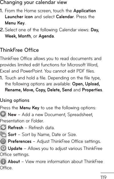 119w d.Changing your calendar viewFrom the Home screen, touch the Application Launcher icon and select Calendar. Press the Menu Key.Select one of the following Calendar views: Day, Week, Month, or Agenda. ThinkFree OfficeThinkFree Office allows you to read documents and provides limited edit functions for Microsoft Word, Excel and PowerPoint. You cannot edit PDF files.Touch and hold a file. Depending on the file type, the following options are available: Open, Upload, Rename, Move, Copy, Delete, Send and Properties.Using optionsPress the Menu Key to use the following options: New – Add a new Document, Spreadsheet, Presentation or Folder. Refresh – Refresh data. Sort – Sort by Name, Date or Size. Preferences – Adjust ThinkFree Office settings. Update – Allows you to adjust various ThinkFree Office settings. About – View more information about ThinkFree Office.1.2.1.