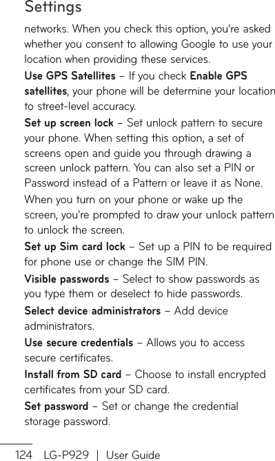 Settings124 LG-P929  |  User Guidenetworks. When you check this option, you’re asked whether you consent to allowing Google to use your location when providing these services.Use GPS Satellites – If you check Enable GPS satellites, your phone will be determine your location to street-level accuracy.  Set up screen lock – Set unlock pattern to secure your phone. When setting this option, a set of screens open and guide you through drawing a screen unlock pattern. You can also set a PIN or Password instead of a Pattern or leave it as None.When you turn on your phone or wake up the screen, you&apos;re prompted to draw your unlock pattern to unlock the screen.Set up Sim card lock – Set up a PIN to be required for phone use or change the SIM PIN.Visible passwords – Select to show passwords as you type them or deselect to hide passwords.Select device administrators – Add device administrators.Use secure credentials – Allows you to access secure certificates. Install from SD card – Choose to install encrypted certificates from your SD card. Set password – Set or change the credential storage password.ClcoAYoUnoMinRDedeAAsyorsyPYoerim