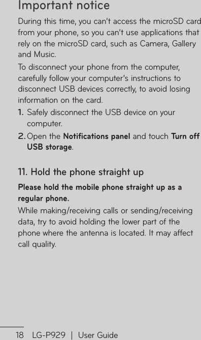 Important notice18 LG-P929  |  User GuideDuring this time, you can’t access the microSD card from your phone, so you can’t use applications that rely on the microSD card, such as Camera, Gallery and Music.To disconnect your phone from the computer, carefully follow your computer’s instructions to disconnect USB devices correctly, to avoid losing information on the card. Safely disconnect the USB device on your computer.Open the Notifications panel and touch Turn off USB storage.11.  Hold the phone straight upPlease hold the mobile phone straight up as a regular phone.While making/receiving calls or sending/receiving data, try to avoid holding the lower part of the phone where the antenna is located. It may affect call quality.1.2.12If scRethth13Mviam