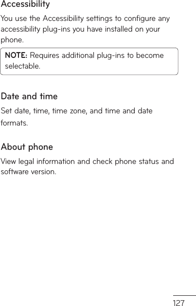 127AccessibilityYou use the Accessibility settings to configure any accessibility plug-ins you have installed on your phone.NOTE: Requires additional plug-ins to become selectable.Date and timeSet date, time, time zone, and time and date formats.About phoneView legal information and check phone status and software version.