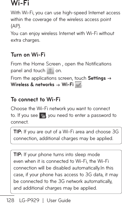 128 LG-P929  |  User GuideWi-FiWith Wi-Fi, you can use high-speed Internet access within the coverage of the wireless access point (AP). You can enjoy wireless Internet with Wi-Fi without extra charges. Turn on Wi-FiFrom the Home Screen , open the Notifications panel and touch   on. From the applications screen, touch Settings  Wireless &amp; networks  Wi-Fi  .To connect to Wi-FiChoose the Wi-Fi network you want to connect to. If you see  , you need to enter a password to connect.TIP: If you are out of a Wi-Fi area and choose 3G connection, additional charges may be applied.TIP: If your phone turns into sleep mode even when it is connected to Wi-Fi, the Wi-Fi connection will be disabled automatically.In this case, if your phone has access to 3G data, it may be connected to the 3G network automatically, and additional charges may be applied.NWWsitonScoYowitecotuWicno