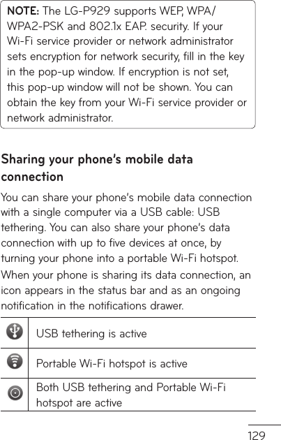129s  NOTE: The LG-P929 supports WEP, WPA/WPA2-PSK and 802.1x EAP. security. If your Wi-Fi service provider or network administrator sets encryption for network security, fill in the key in the pop-up window. If encryption is not set, this pop-up window will not be shown. You can obtain the key from your Wi-Fi service provider or network administrator.Sharing your phone’s mobile data connectionYou can share your phone’s mobile data connection with a single computer via a USB cable: USB tethering. You can also share your phone’s data connection with up to five devices at once, by turning your phone into a portable Wi-Fi hotspot.When your phone is sharing its data connection, an icon appears in the status bar and as an ongoing notification in the notifications drawer.USB tethering is activePortable Wi-Fi hotspot is activeBoth USB tethering and Portable Wi-Fi hotspot are active