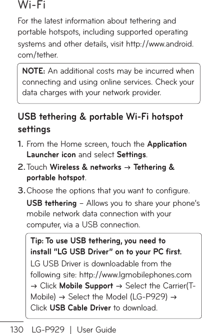 Wi-Fi130 LG-P929  |  User GuideFor the latest information about tethering and portable hotspots, including supported operatingsystems and other details, visit http://www.android.com/tether.NOTE: An additional costs may be incurred when connecting and using online services. Check your data charges with your network provider.USB tethering &amp; portable Wi-Fi hotspot settingsFrom the Home screen, touch the Application Launcher icon and select Settings.Touch Wireless &amp; networks  Tethering &amp; portable hotspot.Choose the options that you want to configure.USB tethering – Allows you to share your phone’s mobile network data connection with your computer, via a USB connection.Tip: To use USB tethering, you need to install “LG USB Driver” on to your PC first.LG USB Driver is downloadable from the following site: http://www.lgmobilephones.com  Click Mobile Support  Select the Carrier(T-Mobile)  Select the Model (LG-P929)  Click USB Cable Driver to download.1.2.3.ToUFooptoteAarphUYoanusavfir