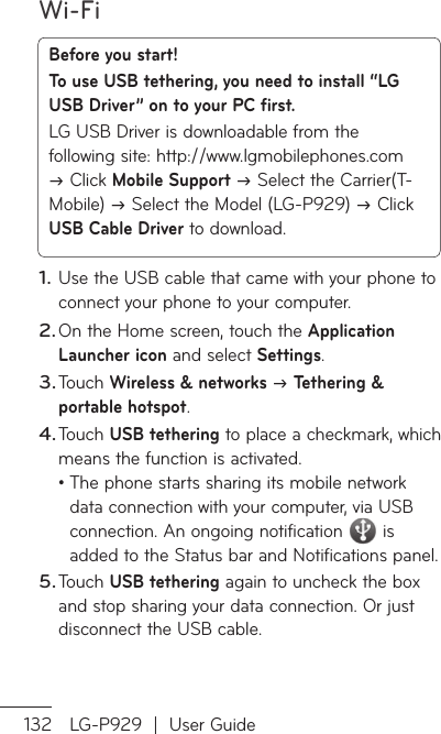 Wi-Fi132 LG-P929  |  User GuideBefore you start! To use USB tethering, you need to install “LG USB Driver” on to your PC first.LG USB Driver is downloadable from the following site: http://www.lgmobilephones.com  Click Mobile Support  Select the Carrier(T-Mobile)  Select the Model (LG-P929)  Click USB Cable Driver to download.Use the USB cable that came with your phone to connect your phone to your computer.On the Home screen, touch the Application Launcher icon and select Settings.Touch Wireless &amp; networks  Tethering &amp; portable hotspot.Touch USB tethering to place a checkmark, which means the function is activated.•  The phone starts sharing its mobile network data connection with your computer, via USB connection. An ongoing notification  is added to the Status bar and Notifications panel.Touch USB tethering again to uncheck the box and stop sharing your data connection. Or just disconnect the USB cable.1.2.3.4.5.NpUnTopoYoanusavfir1.23