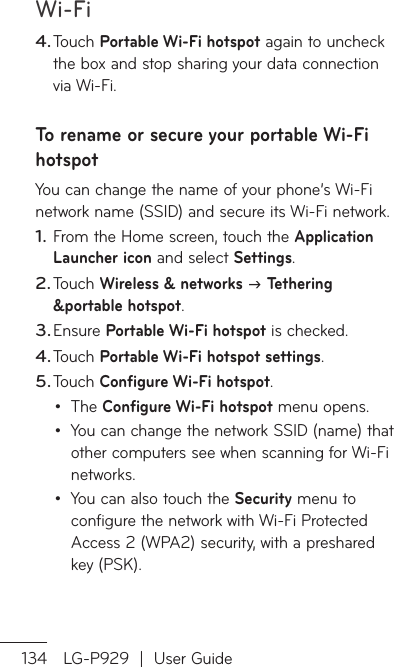 Wi-Fi134 LG-P929  |  User GuideTouch Portable Wi-Fi hotspot again to uncheck the box and stop sharing your data connection via Wi-Fi.To rename or secure your portable Wi-Fi hotspotYou can change the name of your phone’s Wi-Fi network name (SSID) and secure its Wi-Fi network.From the Home screen, touch the Application Launcher icon and select Settings.Touch Wireless &amp; networks  Tethering &amp;portable hotspot.Ensure Portable Wi-Fi hotspot is checked.Touch Portable Wi-Fi hotspot settings.Touch Configure Wi-Fi hotspot. The Configure Wi-Fi hotspot menu opens.You can change the network SSID (name) that other computers see when scanning for Wi-Fi networks.You can also touch the Security menu to configure the network with Wi-Fi Protected Access 2 (WPA2) security, with a preshared key (PSK).4.1.2.3.4.5.•••AInpTa6