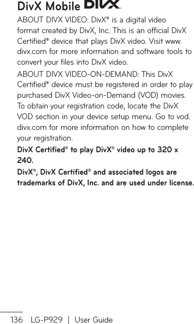 136 LG-P929  |  User GuideDivX Mobile ABOUT DIVX VIDEO: DivX® is a digital video format created by DivX, Inc. This is an official DivX Certified® device that plays DivX video. Visit www.divx.com for more information and software tools to convert your files into DivX video.ABOUT DIVX VIDEO-ON-DEMAND: This DivX Certified® device must be registered in order to play purchased DivX Video-on-Demand (VOD) movies. To obtain your registration code, locate the DivX VOD section in your device setup menu. Go to vod.divx.com for more information on how to complete your registration.DivX Certified® to play DivX® video up to 320 x 240.DivX®, DivX Certified® and associated logos are trademarks of DivX, Inc. and are used under license.TAMM