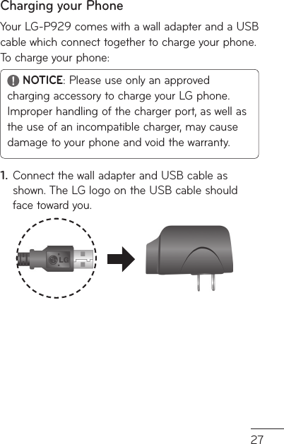 27ar  Charging your PhoneYour LG-P929 comes with a wall adapter and a USB cable which connect together to charge your phone. To charge your phone: NOTICE: Please use only an approved charging accessory to charge your LG phone. Improper handling of the charger port, as well as the use of an incompatible charger, may cause damage to your phone and void the warranty.Connect the wall adapter and USB cable as shown. The LG logo on the USB cable should face toward you.1.