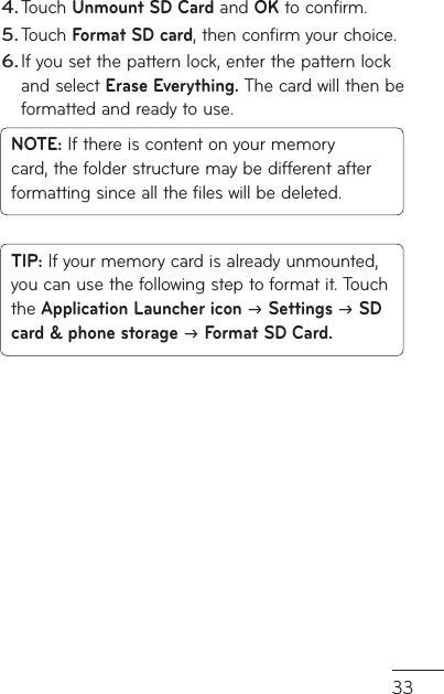 33d Touch Unmount SD Card and OK to confirm.Touch Format SD card, then confirm your choice.If you set the pattern lock, enter the pattern lock and select Erase Everything. The card will then be formatted and ready to use.NOTE: If there is content on your memory card, the folder structure may be different after formatting since all the files will be deleted.TIP: If your memory card is already unmounted, you can use the following step to format it. Touch the Application Launcher icon  Settings  SD card &amp; phone storage  Format SD Card.4.5.6.