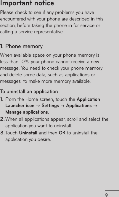 9272828282930a 3131a 3334363738e 394254Please check to see if any problems you have encountered with your phone are described in this section, before taking the phone in for service or calling a service representative.1. Phone memoryWhen available space on your phone memory is less than 10%, your phone cannot receive a new message. You need to check your phone memory and delete some data, such as applications or messages, to make more memory available.To uninstall an application From the Home screen, touch the Application Launcher icon  Settings  Applications  Manage applications.When all applications appear, scroll and select the application you want to uninstall.Touch Uninstall and then OK to uninstall the application you desire.1.2.3.Important notice