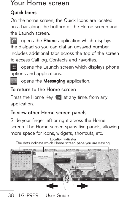 Your Home screen38 LG-P929  |  User GuideQuick IconsOn the home screen, the Quick Icons are located on a bar along the bottom of the Home screen and the Launch screen. : opens the Phone application which displays the dialpad so you can dial an unsaved number. Includes additional tabs across the top of the screen to access Call log, Contacts and Favorites. : opens the Launch screen which displays phone options and applications. : opens the Messaging application. To return to the Home screenPress the Home Key   at any time, from any application.To view other Home screen panelsSlide your finger left or right across the Home screen. The Home screen spans five panels, allowing more space for icons, widgets, shortcuts, etc.Location IndicatorThe dots indicate which Home screen pane you are viewing.ToHphToapToanDacFlacSwvearsliscRototohoenvie
