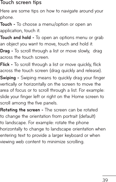 39d en ne ng Touch screen tipsHere are some tips on how to navigate around your phone.Touch - To choose a menu/option or open an application, touch it.Touch and hold - To open an options menu or grab an object you want to move, touch and hold it.Drag - To scroll through a list or move slowly,  drag across the touch screen.Flick - To scroll through a list or move quickly, flick across the touch screen (drag quickly and release).Swiping - Swiping means to quickly drag your finger vertically or horizontally on the screen to move the area of focus or to scroll through a list. For example: slide your finger left or right on the Home screen to scroll among the five panels.Rotating the screen - The screen can be rotated to change the orientation from portrait (default) to landscape. For example: rotate the phone horizontally to change to landscape orientation when entering text to provide a larger keyboard or when viewing web content to minimize scrolling.