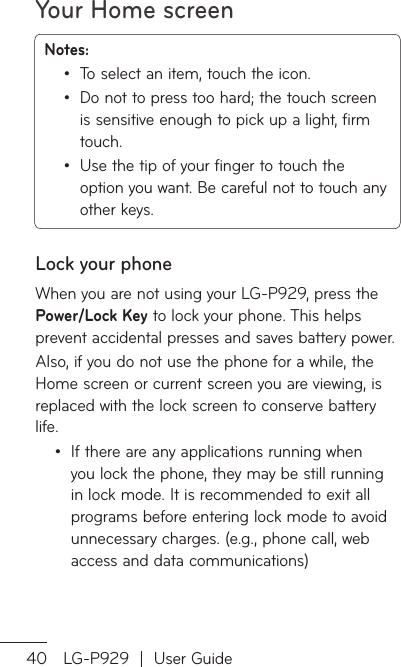 Your Home screen40 LG-P929  |  User GuideNotes: To select an item, touch the icon.Do not to press too hard; the touch screen is sensitive enough to pick up a light, firm touch.Use the tip of your finger to touch the option you want. Be careful not to touch any other keys.•••Lock your phoneWhen you are not using your LG-P929, press the Power/Lock Key to lock your phone. This helps prevent accidental presses and saves battery power. Also, if you do not use the phone for a while, the Home screen or current screen you are viewing, is replaced with the lock screen to conserve battery life.If there are any applications running when you lock the phone, they may be still running in lock mode. It is recommended to exit all programs before entering lock mode to avoid unnecessary charges. (e.g., phone call, web access and data communications)•SeunWunthCcUWtorig