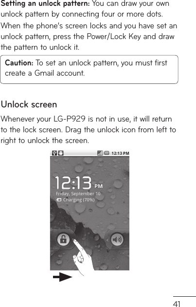 41r. Setting an unlock pattern: You can draw your own unlock pattern by connecting four or more dots.When the phone’s screen locks and you have set an unlock pattern, press the Power/Lock Key and draw the pattern to unlock it.Caution: To set an unlock pattern, you must first create a Gmail account.Unlock screenWhenever your LG-P929 is not in use, it will return to the lock screen. Drag the unlock icon from left to right to unlock the screen.
