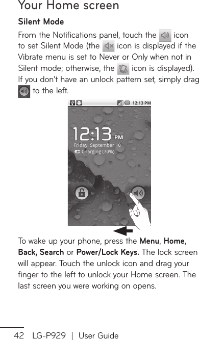 Your Home screen42 LG-P929  |  User GuideSilent ModeFrom the Notifications panel, touch the   icon to set Silent Mode (the   icon is displayed if the Vibrate menu is set to Never or Only when not in Silent mode; otherwise, the   icon is displayed). If you don&apos;t have an unlock pattern set, simply drag  to the left.To wake up your phone, press the Menu, Home, Back, Search or Power/Lock Keys. The lock screen will appear. Touch the unlock icon and drag your finger to the left to unlock your Home screen. The last screen you were working on opens.HSiyoYoshwaNdIkpyboapAAanfrogracapca