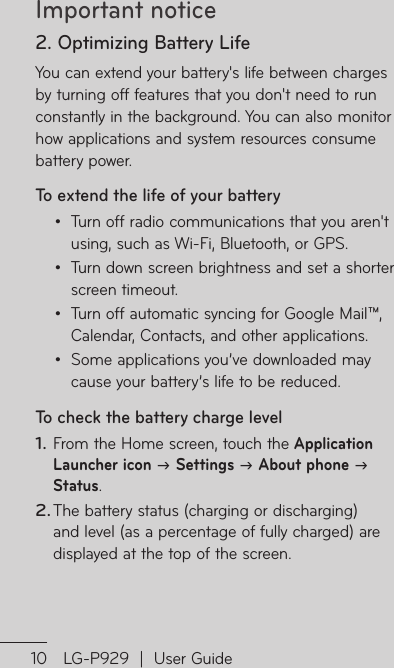 Important notice10 LG-P929  |  User GuideTo3If dothtp1.22. Optimizing Battery LifeYou can extend your battery&apos;s life between charges by turning off features that you don&apos;t need to run constantly in the background. You can also monitor how applications and system resources consume battery power. To extend the life of your batteryTurn off radio communications that you aren&apos;t using, such as Wi-Fi, Bluetooth, or GPS.Turn down screen brightness and set a shorter screen timeout.Turn off automatic syncing for Google Mail™, Calendar, Contacts, and other applications.Some applications you’ve downloaded may cause your battery’s life to be reduced.To check the battery charge levelFrom the Home screen, touch the Application Launcher icon  Settings  About phone  Status.The battery status (charging or discharging) and level (as a percentage of fully charged) are displayed at the top of the screen.••••1.2.