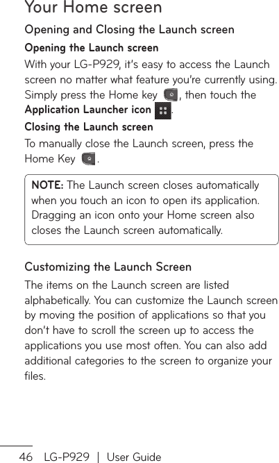 Your Home screen46 LG-P929  |  User GuideOpening and Closing the Launch screenOpening the Launch screenWith your LG-P929, it’s easy to access the Launch screen no matter what feature you’re currently using. Simply press the Home key  , then touch the Application Launcher icon  .Closing the Launch screenTo manually close the Launch screen, press the Home Key  .NOTE: The Launch screen closes automatically when you touch an icon to open its application. Dragging an icon onto your Home screen also closes the Launch screen automatically.Customizing the Launch ScreenThe items on the Launch screen are listed alphabetically. You can customize the Launch screen by moving the position of applications so that you don’t have to scroll the screen up to access the applications you use most often. You can also add additional categories to the screen to organize your files.MAdOMopopanusAanap1.231.23