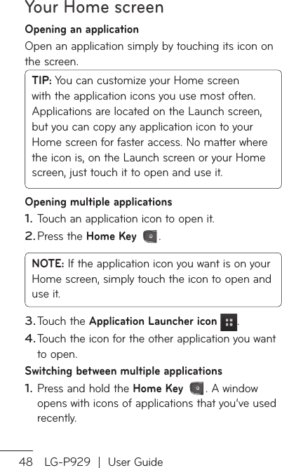 Your Home screen48 LG-P929  |  User GuideOpening an applicationOpen an application simply by touching its icon on the screen.TIP: You can customize your Home screen with the application icons you use most often. Applications are located on the Launch screen, but you can copy any application icon to your Home screen for faster access. No matter where the icon is, on the Launch screen or your Home screen, just touch it to open and use it.Opening multiple applicationsTouch an application icon to open it.Press the Home Key .NOTE: If the application icon you want is on your Home screen, simply touch the icon to open and use it.Touch the Application Launcher icon .Touch the icon for the other application you want to open.Switching between multiple applicationsPress and hold the Home Key . A window opens with icons of applications that you’ve used recently.1.2.3.4.1.AdCyo21.23