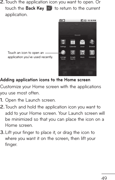 49t d Touch the application icon you want to open. Or touch the Back Key  to return to the current application.Touch an icon to open an application you’ve used recently.Adding application icons to the Home screenCustomize your Home screen with the applications you use most often.Open the Launch screen.Touch and hold the application icon you want to add to your Home screen. Your Launch screen will be minimized so that you can place the icon on a Home screen.Lift your finger to place it, or drag the icon to where you want it on the screen, then lift your finger.2.1.2.3.