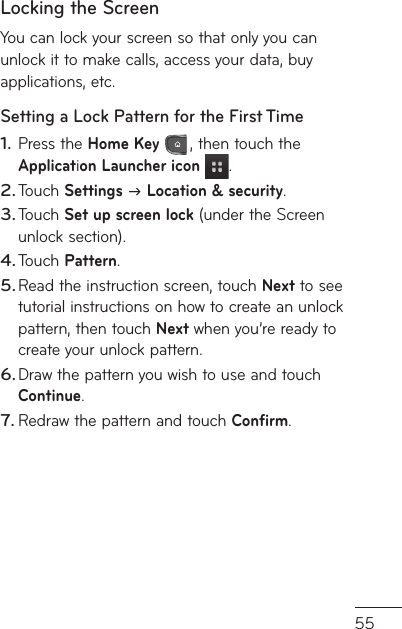 55of e Locking the ScreenYou can lock your screen so that only you can unlock it to make calls, access your data, buy applications, etc.Setting a Lock Pattern for the First TimePress the Home Key , then touch the Application Launcher icon .Touch Settings  Location &amp; security.Touch Set up screen lock (under the Screen unlock section).Touch Pattern.Read the instruction screen, touch Next to see tutorial instructions on how to create an unlock pattern, then touch Next when you’re ready to create your unlock pattern.Draw the pattern you wish to use and touch Continue.Redraw the pattern and touch Confirm.1.2.3.4.5.6.7.