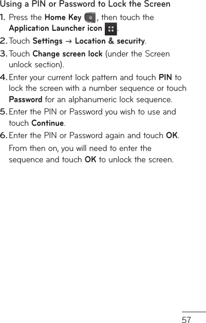 57Using a PIN or Password to Lock the ScreenPress the Home Key , then touch the Application Launcher icon .Touch Settings  Location &amp; security.Touch Change screen lock (under the Screen unlock section).Enter your current lock pattern and touch PIN to lock the screen with a number sequence or touch  Password for an alphanumeric lock sequence.Enter the PIN or Password you wish to use and touch Continue.Enter the PIN or Password again and touch OK.From then on, you will need to enter the sequence and touch OK to unlock the screen.1.2.3.4.5.6.