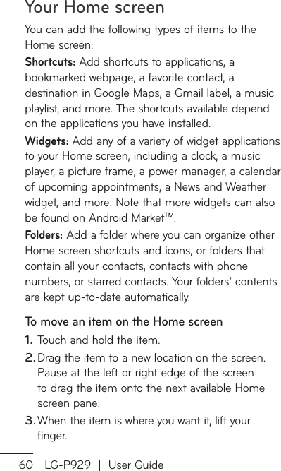 Your Home screen60 LG-P929  |  User GuideYou can add the following types of items to the Home screen:Shortcuts: Add shortcuts to applications, a bookmarked webpage, a favorite contact, a destination in Google Maps, a Gmail label, a music playlist, and more. The shortcuts available depend on the applications you have installed.Widgets: Add any of a variety of widget applications to your Home screen, including a clock, a music player, a picture frame, a power manager, a calendar of upcoming appointments, a News and Weather widget, and more. Note that more widgets can also be found on Android MarketTM.Folders: Add a folder where you can organize other Home screen shortcuts and icons, or folders that contain all your contacts, contacts with phone numbers, or starred contacts. Your folders’ contents are kept up-to-date automatically.To move an item on the Home screenTouch and hold the item.Drag the item to a new location on the screen. Pause at the left or right edge of the screen to drag the item onto the next available Home screen pane.When the item is where you want it, lift your finger.1.2.3.ToTo1.231.23