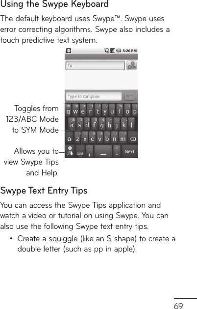 69ly e d.Using the Swype KeyboardThe default keyboard uses Swype™. Swype uses error correcting algorithms. Swype also includes a touch predictive text system.Allows you to view Swype Tips and Help.Toggles from123/ABC Modeto SYM ModeSwype Text Entry TipsYou can access the Swype Tips application and watch a video or tutorial on using Swype. You can also use the following Swype text entry tips.Create a squiggle (like an S shape) to create a double letter (such as pp in apple).•