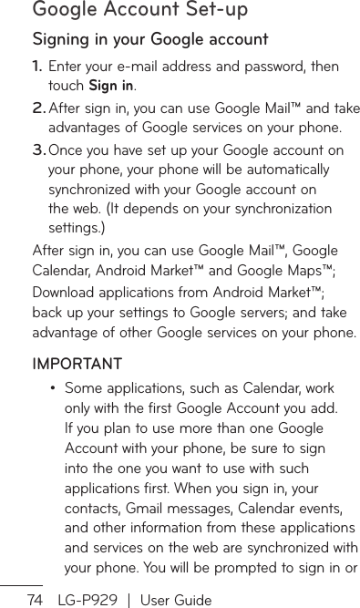 Google Account Set-up74 LG-P929  |  User GuideSigning in your Google accountEnter your e-mail address and password, then touch Sign in. After sign in, you can use Google Mail™ and take advantages of Google services on your phone. Once you have set up your Google account on your phone, your phone will be automatically synchronized with your Google account on the web. (It depends on your synchronization settings.)After sign in, you can use Google Mail™, Google Calendar, Android Market™ and Google Maps™;Download applications from Android Market™; back up your settings to Google servers; and take advantage of other Google services on your phone. IMPORTANTSome applications, such as Calendar, work only with the first Google Account you add. If you plan to use more than one Google Account with your phone, be sure to sign into the one you want to use with such applications first. When you sign in, your contacts, Gmail messages, Calendar events, and other information from these applications and services on the web are synchronized with your phone. You will be prompted to sign in or 1.2.3.•