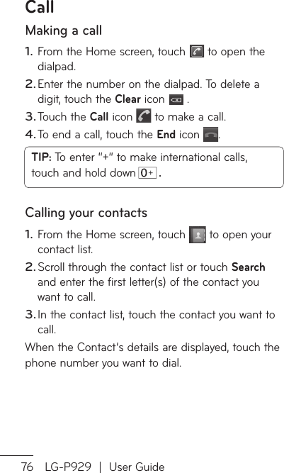 76 LG-P929  |  User GuideCallMaking a callFrom the Home screen, touch   to open the dialpad. Enter the number on the dialpad. To delete a digit, touch the Clear icon   .Touch the Call icon   to make a call.To end a call, touch the End icon  .TIP: To enter “+” to make international calls, touch and hold down  . Calling your contactsFrom the Home screen, touch   to open your contact list.Scroll through the contact list or touch Search and enter the first letter(s) of the contact you want to call.In the contact list, touch the contact you want to call.When the Contact’s details are displayed, touch the phone number you want to dial.1.2.3.4.1.2.3.AWWtoDinfrothbaWWToTomSeATovo