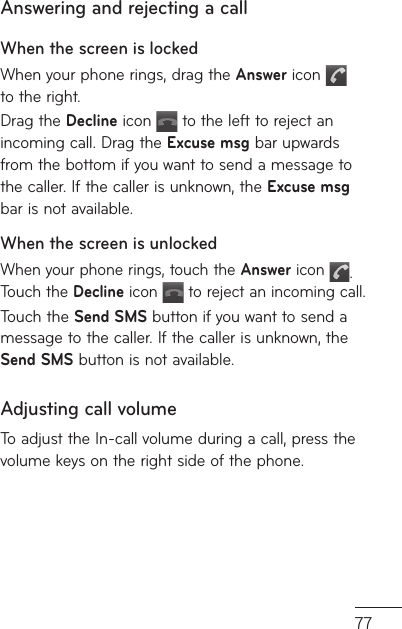 77e Answering and rejecting a callWhen the screen is lockedWhen your phone rings, drag the Answer icon   to the right.Drag the Decline icon   to the left to reject an incoming call. Drag the Excuse msg bar upwards from the bottom if you want to send a message to the caller. If the caller is unknown, the Excuse msg bar is not available.When the screen is unlockedWhen your phone rings, touch the Answer icon  . Touch the Decline icon   to reject an incoming call.Touch the Send SMS button if you want to send a message to the caller. If the caller is unknown, the Send SMS button is not available.Adjusting call volumeTo adjust the In-call volume during a call, press the volume keys on the right side of the phone. 
