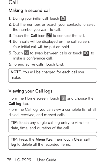 Call78 LG-P929  |  User GuideMaking a second callDuring your initial call, touch  .Dial the number, or search your contacts to select the number you want to call.Touch the Call icon   to connect the call.Both calls will be displayed on the call screen. Your initial call will be put on hold.Touch   to swap between calls or touch   to make a conference call.To end active calls, touch End.NOTE: You will be charged for each call you make.Viewing your Call logsFrom the Home screen, touch   and choose the Call log tab.From the Call log, you can view a complete list of all dialed, received, and missed calls.TIP: Touch any single call log entry to view the date, time, and duration of the call.TIP: Press the Menu Key, then touch Clear call log to delete all the recorded items.1.2.3.4.5.6.CYofoyo1.2