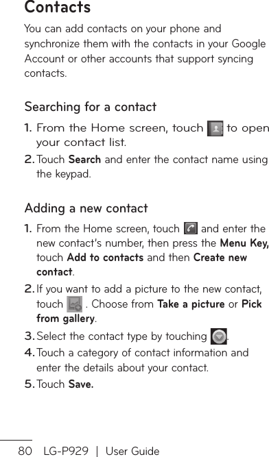 80 LG-P929  |  User GuideContactsYou can add contacts on your phone and synchronize them with the contacts in your Google Account or other accounts that support syncing contacts.Searching for a contactFrom the Home screen, touch  to open your contact list. Touch Search and enter the contact name using the keypad.Adding a new contactFrom the Home screen, touch   and enter the new contact’s number, then press the Menu Key, touch Add to contacts and then Create new contact. If you want to add a picture to the new contact, touch   . Choose from Take a picture or Pick from gallery.Select the contact type by touching  .Touch a category of contact information and enter the details about your contact.Touch Save.1.2.1.2.3.4.5.FaYofaToTo1.231.23