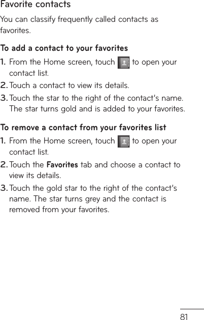81n  , Favorite contactsYou can classify frequently called contacts as favorites.To add a contact to your favoritesFrom the Home screen, touch   to open your contact list.Touch a contact to view its details.Touch the star to the right of the contact’s name. The star turns gold and is added to your favorites.To remove a contact from your favorites listFrom the Home screen, touch   to open your contact list.Touch the Favorites tab and choose a contact to view its details.Touch the gold star to the right of the contact’s name. The star turns grey and the contact is removed from your favorites.1.2.3.1.2.3.