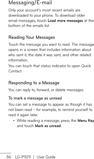 Messaging/E-mail86 LG-P929  |  User GuideOnly your account’s most recent emails are downloaded to your phone. To download older email messages, touch Load more messages at the bottom of the emails list.Reading Your MessagesTouch the message you want to read. The message opens in a screen that includes information about who sent it, the date it was sent, and other related information.You can touch that status indicator to open Quick Contact. Responding to a MessageYou can reply to, forward, or delete messages.To mark a message as unreadYou can set a message to appear as though it has not been read – for example, to remind yourself to read it again later.While reading a message, press the Menu Key and touch Mark as unread.•To-OFomcaSYoeaTo-OToTo