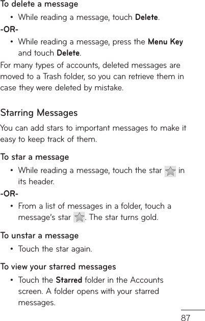 87e e y To delete a messageWhile reading a message, touch Delete.-OR-While reading a message, press the Menu Key and touch Delete. For many types of accounts, deleted messages are moved to a Trash folder, so you can retrieve them in case they were deleted by mistake.Starring MessagesYou can add stars to important messages to make it easy to keep track of them. To star a messageWhile reading a message, touch the star   in its header.-OR-From a list of messages in a folder, touch a message’s star  . The star turns gold.To unstar a messageTouch the star again.To view your starred messagesTouch the Starred folder in the Accounts screen. A folder opens with your starred messages. ••••••
