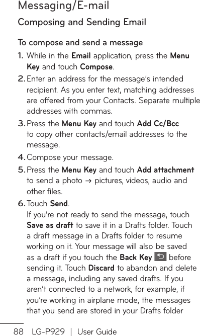 Messaging/E-mail88 LG-P929  |  User GuideComposing and Sending EmailTo compose and send a message While in the Email application, press the Menu Key and touch Compose.Enter an address for the message’s intended recipient. As you enter text, matching addresses are offered from your Contacts. Separate multiple addresses with commas.Press the Menu Key and touch Add Cc/Bcc to copy other contacts/email addresses to the message.Compose your message. Press the Menu Key and touch Add attachment to send a photo  pictures, videos, audio and other files.Touch Send.If you’re not ready to send the message, touch Save as draft to save it in a Drafts folder. Touch a draft message in a Drafts folder to resume working on it. Your message will also be saved as a draft if you touch the Back Key   before sending it. Touch Discard to abandon and delete a message, including any saved drafts. If you aren’t connected to a network, for example, if you’re working in airplane mode, the messages that you send are stored in your Drafts folder 1.2.3.4.5.6.PlachoIf foopthWEafobyadATo1.234