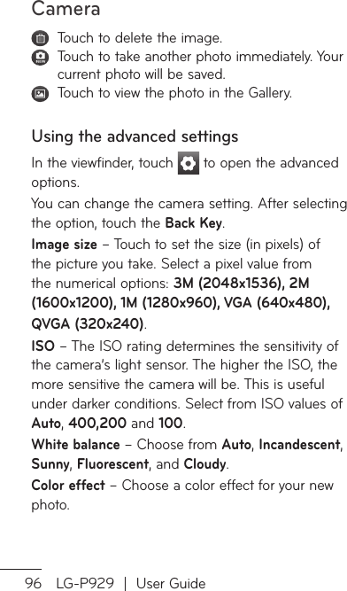Camera96 LG-P929  |  User Guide   Touch to delete the image.   Touch to take another photo immediately. Your current photo will be saved.   Touch to view the photo in the Gallery. Using the advanced settingsIn the viewfinder, touch   to open the advanced options.You can change the camera setting. After selecting the option, touch the Back Key.Image size – Touch to set the size (in pixels) of the picture you take. Select a pixel value from the numerical options: 3M (2048x1536), 2M (1600x1200), 1M (1280x960), VGA (640x480),   QVGA (320x240).ISO – The ISO rating determines the sensitivity of the camera’s light sensor. The higher the ISO, the more sensitive the camera will be. This is useful under darker conditions. Select from ISO values of Auto, 400,200 and 100.White balance – Choose from Auto, Incandescent, Sunny, Fluorescent, and Cloudy. Color effect – Choose a color effect for your new photo.OKea NabTiaf5 inShshCaImNHmmAwiafShso