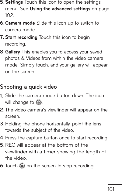 101u  Settings Touch this icon to open the settings menu. See Using the advanced settings on page 102.Camera mode Slide this icon up to switch to camera mode.Start recording Touch this icon to begin recording.Gallery This enables you to access your saved photos &amp; Videos from within the video camera mode. Simply touch, and your gallery will appear on the screen.Shooting a quick videoSlide the camera mode button down. The icon will change to  . The video camera’s viewfinder will appear on the screen.Holding the phone horizontally, point the lens towards the subject of the video.Press the capture button once to start recording.REC will appear at the bottom of the viewfinder with a timer showing the length of the video.Touch  on the screen to stop recording.5.6.7.8.1.2.3.4.5.6.