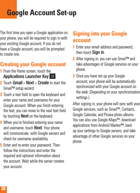 26The first time you open a Google application on your phone, you will be required to sign in with your existing Google account. If you do not have a Google account, you will be prompted to create one. Creating your Google account From the Home screen, touch the 1  Applications Launcher Key  .Touch2   Gmail &gt; Next &gt; Create to start the Gmail™ setup wizard.Touch a text field to open the keyboard and 3  enter your name and username for your Google account. When you finish entering the text, you can move to the next text field by touching Next on the keyboard.When you’re finished entering your name 4  and username, touch Next. Your phone will communicate  with Google servers and check for username availability. Enter and re-enter your password. Then 5  follow the instructions and enter the required and optional information about the account. Wait while the server creates your account.Signing into your Google accountEnter your email address and password, 1  then touch Sign in.After signing in, you can use Gmail™ and 2  take advantages of Google services on your phone. Once you have set up your Google 3  account, your phone will be automatically synchronized with your Google account on the web. (Depending on your synchronization  settings.)After signing in, your phone will sync with your Google services, such as GmailTM, Contacts, Google Calendar, and Picasa photo albums.  You can also use Google MapsTM, download applications from Android Market™, back up your settings to Google servers, and take advantage of other Google services on your phone. Google Account Set-up