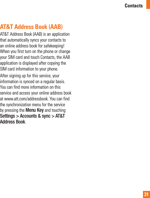 31AT&amp;T Address Book (AAB)AT&amp;T Address Book (AAB) is an application that automatically syncs your contacts to an online address book for safekeeping! When you first turn on the phone or change your SIM card and touch Contacts, the AAB application is displayed after copying the SIM card information to your phone.After signing up for this service, your information is synced on a regular basis.  You can find more information on this service and access your online address book at www.att.com/addressbook. You can find the synchronization menu for the service by pressing the Menu Key and touching Settings &gt; Accounts &amp; sync &gt; AT&amp;T Address Book.Contacts