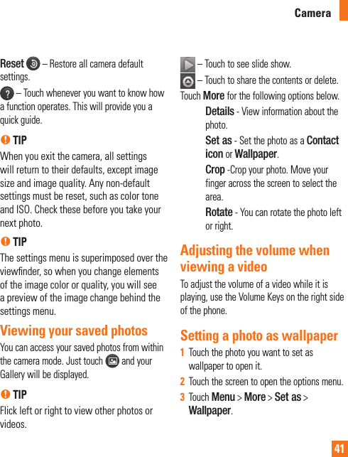 41Reset   – Restore all camera default settings. – Touch whenever you want to know how a function operates. This will provide you a quick guide.n TIPWhen you exit the camera, all settings will return to their defaults, except image size and image quality. Any non-default settings must be reset, such as color tone and ISO. Check these before you take your next photo.n TIP The settings menu is superimposed over the viewﬁnder, so when you change elements of the image color or quality, you will see a preview of the image change behind the settings menu. Viewing your saved photosYou can access your saved photos from within the camera mode. Just touch   and your Gallery will be displayed.n TIPFlick left or right to view other photos or videos. – Touch to see slide show.  –  Touch to share the contents or delete. Touch More for the following options below.Details - View information about the photo.Set as - Set the photo as a Contact icon or Wallpaper.Crop -Crop your photo. Move your finger across the screen to select the area.Rotate - You can rotate the photo left or right.Adjusting the volume when viewing a videoTo adjust the volume of a video while it is playing, use the Volume Keys on the right side of the phone.Setting a photo as wallpaperTouch the photo you want to set as 1  wallpaper to open it.Touch the screen to open the options menu.2  Touch 3  Menu &gt; More &gt; Set as &gt; Wallpaper.Camera