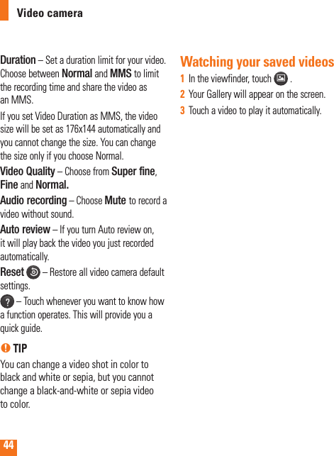 44Duration – Set a duration limit for your video. Choose between Normal and MMS to limit the recording time and share the video as an MMS. If you set Video Duration as MMS, the video size will be set as 176x144 automatically and you cannot change the size. You can change the size only if you choose Normal.Video Quality – Choose from Super fine, Fine and Normal.Audio recording – Choose Mute to record a video without sound.Auto review – If you turn Auto review on, it will play back the video you just recorded automatically.Reset  – Restore all video camera default settings. – Touch whenever you want to know how a function operates. This will provide you a quick guide.n TIPYou can change a video shot in color to black and white or sepia, but you cannot change a black-and-white or sepia video to color.Watching your saved videosIn the viewfinder, touch 1    .Your Gallery will appear on the screen.2  Touch a video to play it automatically.3  Video camera