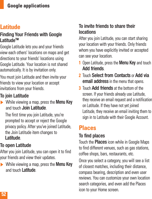 52Google applicationsLatitudeFinding Your Friends with Google LatitudeTMGoogle Latitude lets you and your friends view each others&apos; locations on maps and get directions to your friends&apos; locations using Google Latitude. Your location is not shared automatically. It is by invitation only.You must join Latitude and then invite your friends to view your location or accept invitations from your friends.To join Latitude]     While viewing a map, press the Menu Key and touch Join Latitude.      The first time you join Latitude, you&apos;re prompted to accept or reject the Google privacy policy. After you&apos;ve joined Latitude, the Join Latitude item changes to Latitude.To open LatitudeAfter you join Latitude, you can open it to find your friends and view their updates.]  While viewing a map, press the Menu Key and touch Latitude.To invite friends to share their locationsAfter you join Latitude, you can start sharing your location with your friends. Only friends whom you have explicitly invited or accepted can see your location.Open Latitude, press the 1   Menu Key and touch Add friends.Touch 2  Select from Contacts or Add via email address in the menu that opens. Touch 3  Add friends at the bottom of the screen. If your friends already use Latitude, they receive an email request and a notification on Latitude. If they have not yet joined Latitude, they receive an email inviting them to sign in to Latitude with their Google Account.PlacesTo ﬁnd placesTouch the Places icon while in Google Maps to find different venues, such as gas stations, coffee shops, bars, restaurants, etc.Once you select a category, you will see a list of closest matches, including their distance, compass bearing, description and even user reviews. You can customize your own location search categories, and even add the Places icon to your Home screen.