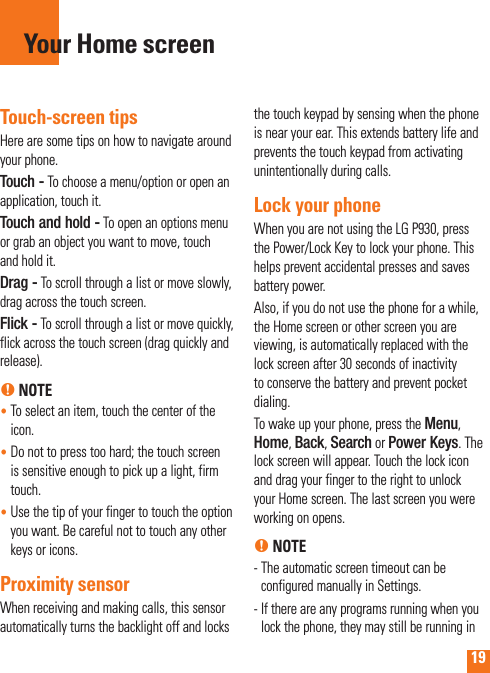 19Touch-screen tipsHere are some tips on how to navigate around your phone.Touch - To choose a menu/option or open an application, touch it.Touch and hold - To open an options menu or grab an object you want to move, touch and hold it.Drag - To scroll through a list or move slowly,  drag across the touch screen.Flick - To scroll through a list or move quickly, flick across the touch screen (drag quickly and release).n NOTE•  To select an item, touch the center of the icon.•  Do not to press too hard; the touch screen is sensitive enough to pick up a light, firm touch.•  Use the tip of your finger to touch the option you want. Be careful not to touch any other keys or icons.Proximity sensorWhen receiving and making calls, this sensor automatically turns the backlight off and locks the touch keypad by sensing when the phone is near your ear. This extends battery life and prevents the touch keypad from activating unintentionally during calls. Lock your phoneWhen you are not using the LG P930, press the Power/Lock Key to lock your phone. This helps prevent accidental presses and saves battery power. Also, if you do not use the phone for a while, the Home screen or other screen you are viewing, is automatically replaced with the lock screen after 30 seconds of inactivity to conserve the battery and prevent pocket dialing.To wake up your phone, press the Menu, Home, Back, Search or Power Keys. The lock screen will appear. Touch the lock icon and drag your finger to the right to unlock your Home screen. The last screen you were working on opens.n NOTE-  The automatic screen timeout can be configured manually in Settings.-  If there are any programs running when you lock the phone, they may still be running in Your Home screen