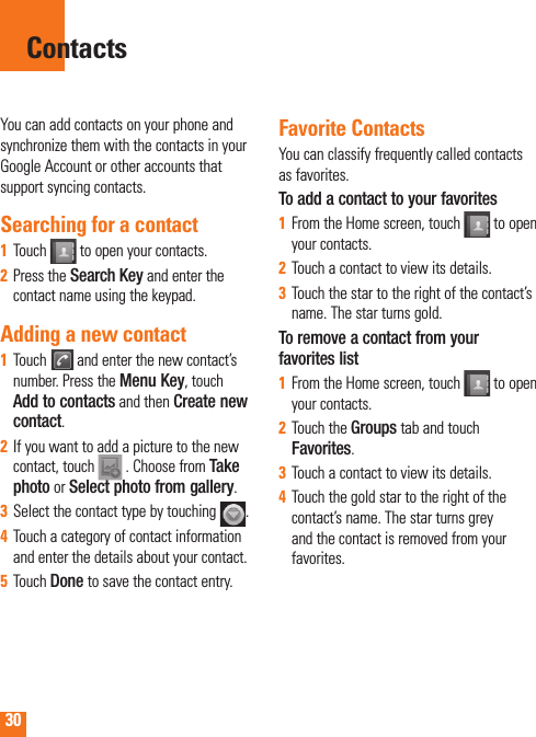 30You can add contacts on your phone and synchronize them with the contacts in your Google Account or other accounts that support syncing contacts.Searching for a contactTouch 1    to open your contacts. Press the 2   Search Key and enter the contact name using the keypad.Adding a new contactTouch 1    and enter the new contact’s number. Press the Menu Key, touch Add to contacts and then Create new contact. If you want to add a picture to the new 2  contact, touch   . Choose from Take photo or Select photo from gallery.Select the contact type by touching 3   .Touch a category of contact information 4  and enter the details about your contact.Touch 5   Done to save the contact entry.Favorite ContactsYou can classify frequently called contacts as favorites.To add a contact to your favoritesFrom the Home screen, touch1     to open your contacts.Touch a contact to view its details.2  Touch the star to the right of the contact’s 3  name. The star turns gold.To remove a contact from your favorites listFrom the Home screen, touch 1    to open your contacts.Touch the 2   Groups tab and touch Favorites.Touch a contact to view its details.3  Touch the gold star to the right of the 4  contact’s name. The star turns grey and the contact is removed from your favorites.Contacts
